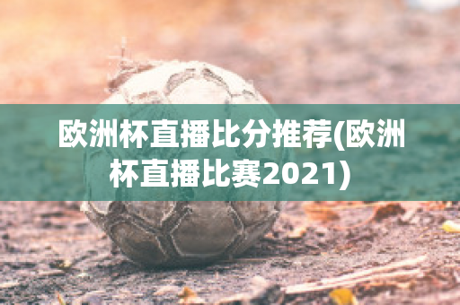 欧洲杯直播比分推荐(欧洲杯直播比赛2021)