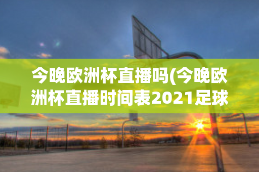 今晚欧洲杯直播吗(今晚欧洲杯直播时间表2021足球)