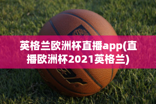 英格兰欧洲杯直播app(直播欧洲杯2021英格兰)