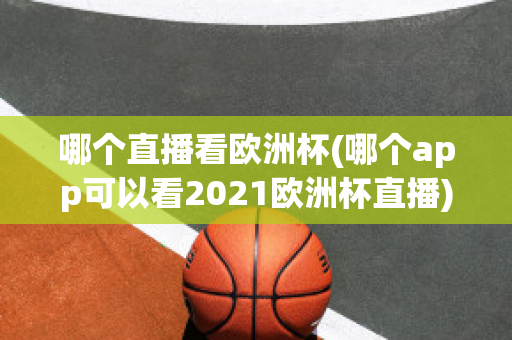 哪个直播看欧洲杯(哪个app可以看2021欧洲杯直播)