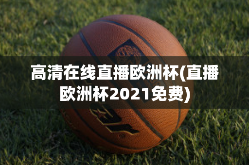 高清在线直播欧洲杯(直播欧洲杯2021免费)