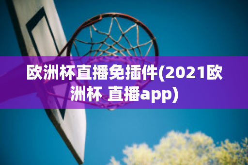 欧洲杯直播免插件(2021欧洲杯 直播app)