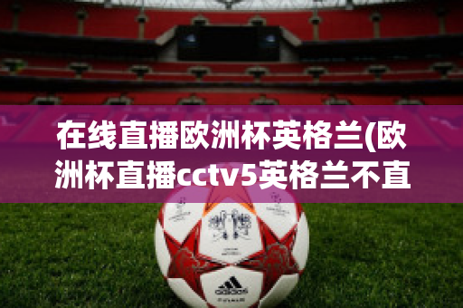 在线直播欧洲杯英格兰(欧洲杯直播cctv5英格兰不直播)