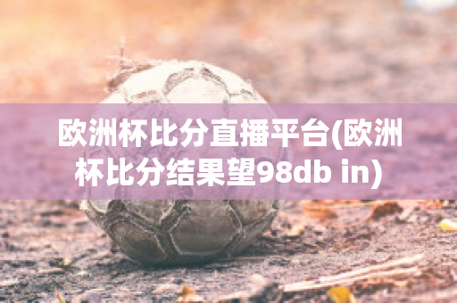 欧洲杯比分直播平台(欧洲杯比分结果望98db in)