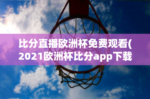 比分直播欧洲杯免费观看(2021欧洲杯比分app下载)