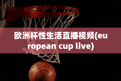 欧洲杯性生活直播视频(european cup live)