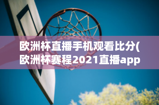 欧洲杯直播手机观看比分(欧洲杯赛程2021直播app)