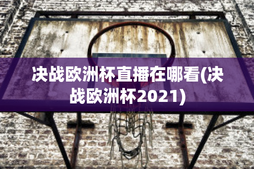 决战欧洲杯直播在哪看(决战欧洲杯2021)