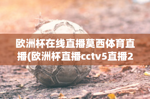 欧洲杯在线直播莫西体育直播(欧洲杯直播cctv5直播2021)