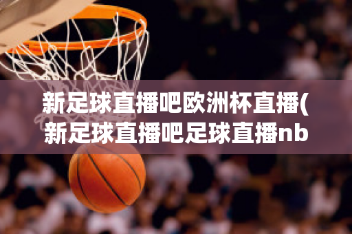 新足球直播吧欧洲杯直播(新足球直播吧足球直播nba直播最流畅的直播吧)