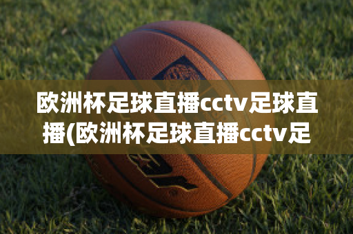 欧洲杯足球直播cctv足球直播(欧洲杯足球直播cctv足球直播免费观看)