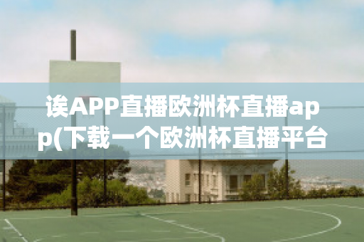 诶APP直播欧洲杯直播app(下载一个欧洲杯直播平台)