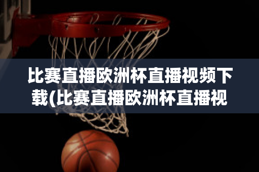 比赛直播欧洲杯直播视频下载(比赛直播欧洲杯直播视频下载软件)