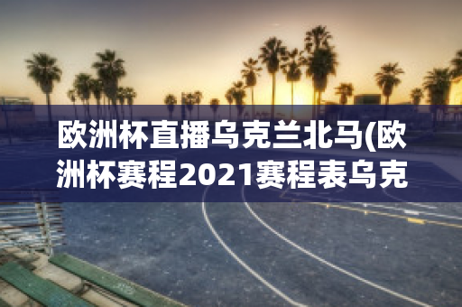 欧洲杯直播乌克兰北马(欧洲杯赛程2021赛程表乌克兰对北马其顿)