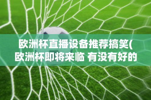 欧洲杯直播设备推荐搞笑(欧洲杯即将来临 有没有好的直播软件呢?)