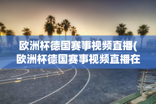 欧洲杯德国赛事视频直播(欧洲杯德国赛事视频直播在线观看)