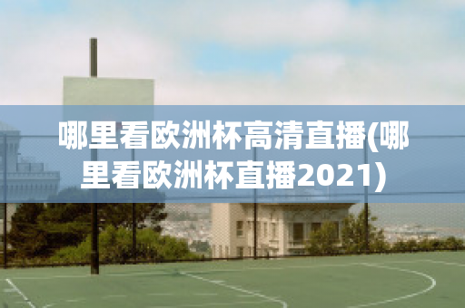 哪里看欧洲杯高清直播(哪里看欧洲杯直播2021)