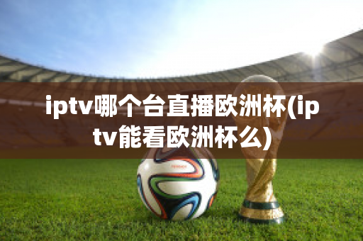 iptv哪个台直播欧洲杯(iptv能看欧洲杯么)