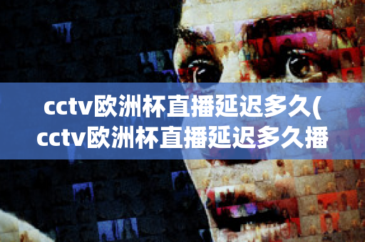 cctv欧洲杯直播延迟多久(cctv欧洲杯直播延迟多久播出)