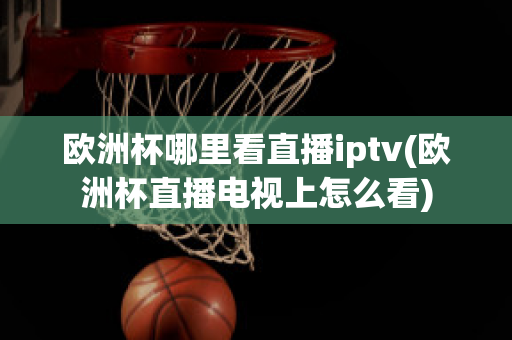 欧洲杯哪里看直播iptv(欧洲杯直播电视上怎么看)