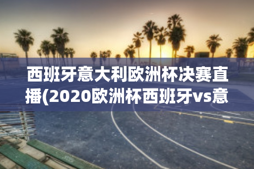 西班牙意大利欧洲杯决赛直播(2020欧洲杯西班牙vs意大利)