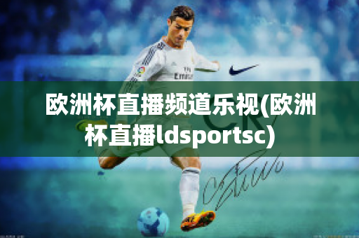 欧洲杯直播频道乐视(欧洲杯直播ldsportsc)