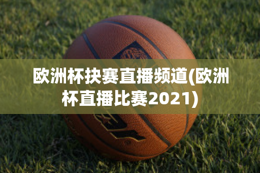 欧洲杯抉赛直播频道(欧洲杯直播比赛2021)