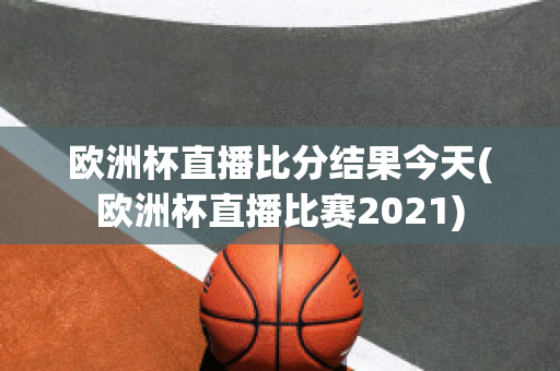 欧洲杯直播比分结果今天(欧洲杯直播比赛2021)