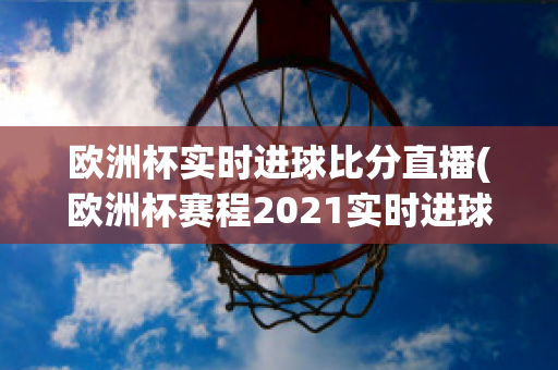 欧洲杯实时进球比分直播(欧洲杯赛程2021实时进球数)