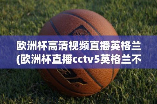 欧洲杯高清视频直播英格兰(欧洲杯直播cctv5英格兰不直播)