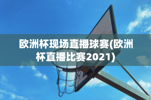 欧洲杯现场直播球赛(欧洲杯直播比赛2021)