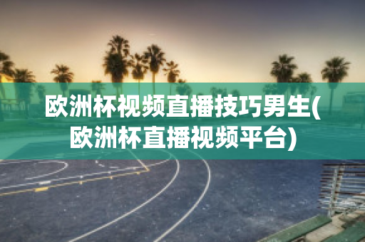 欧洲杯视频直播技巧男生(欧洲杯直播视频平台)