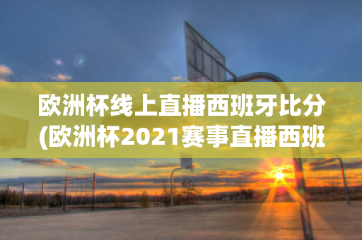 欧洲杯线上直播西班牙比分(欧洲杯2021赛事直播西班牙)