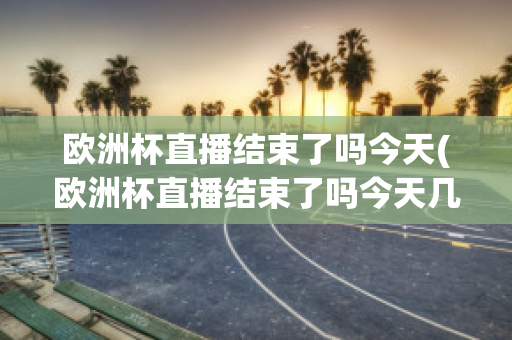 欧洲杯直播结束了吗今天(欧洲杯直播结束了吗今天几点)