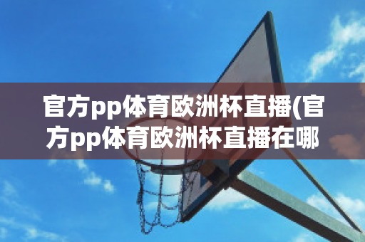 官方pp体育欧洲杯直播(官方pp体育欧洲杯直播在哪看)