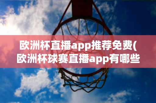 欧洲杯直播app推荐免费(欧洲杯球赛直播app有哪些)