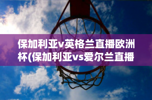 保加利亚v英格兰直播欧洲杯(保加利亚vs爱尔兰直播)