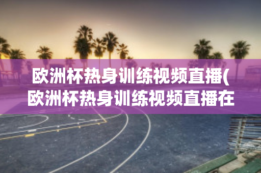 欧洲杯热身训练视频直播(欧洲杯热身训练视频直播在哪看)