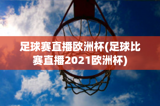 足球赛直播欧洲杯(足球比赛直播2021欧洲杯)