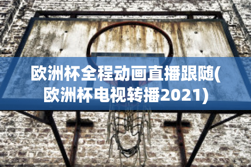 欧洲杯全程动画直播跟随(欧洲杯电视转播2021)