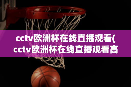 cctv欧洲杯在线直播观看(cctv欧洲杯在线直播观看高清)