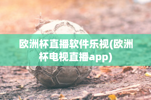 欧洲杯直播软件乐视(欧洲杯电视直播app)