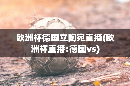 欧洲杯德国立陶宛直播(欧洲杯直播:德国vs)