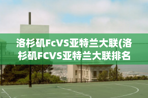 洛杉矶FcVS亚特兰大联(洛杉矶FCVS亚特兰大联排名)