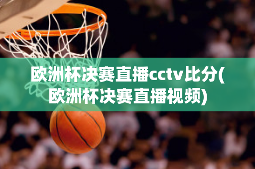 欧洲杯决赛直播cctv比分(欧洲杯决赛直播视频)