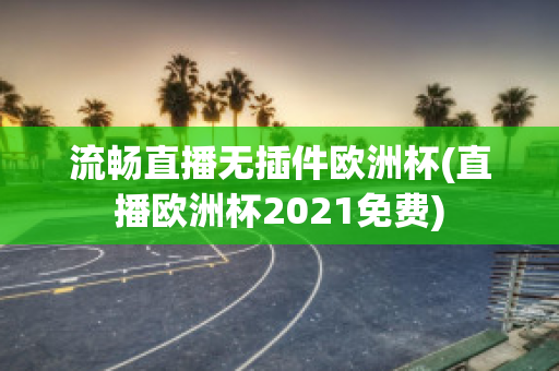 流畅直播无插件欧洲杯(直播欧洲杯2021免费)