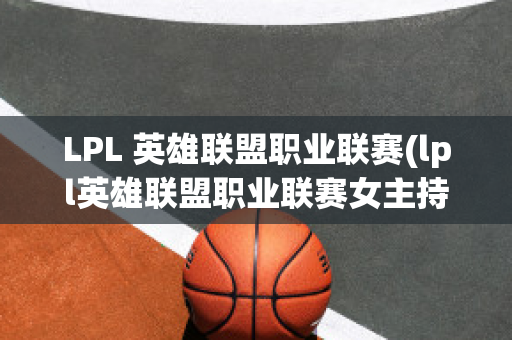 LPL 英雄联盟职业联赛(lpl英雄联盟职业联赛女主持人)