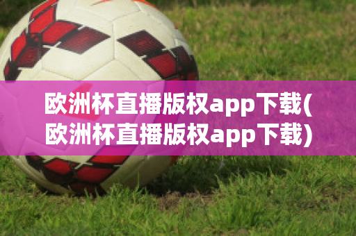 欧洲杯直播版权app下载(欧洲杯直播版权app下载)