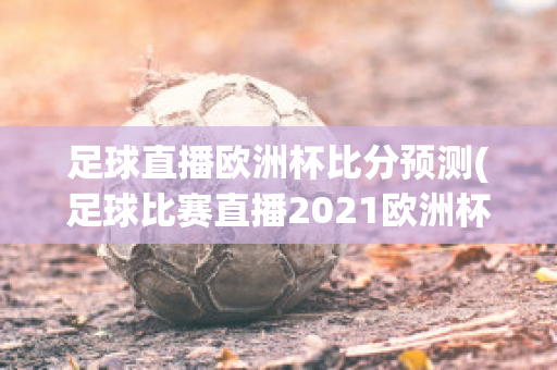 足球直播欧洲杯比分预测(足球比赛直播2021欧洲杯赛程)