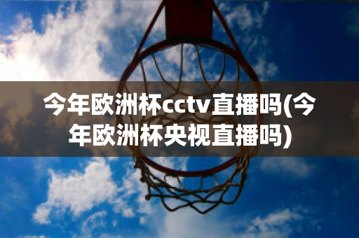 今年欧洲杯cctv直播吗(今年欧洲杯央视直播吗)